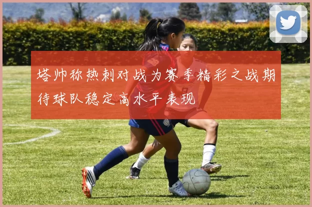 塔帅称热刺对战为赛季精彩之战期待球队稳定高水平表现