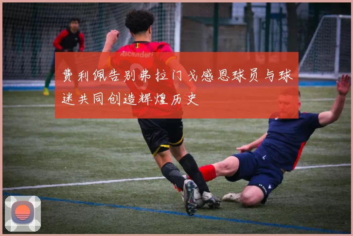 费利佩告别弗拉门戈感恩球员与球迷共同创造辉煌历史
