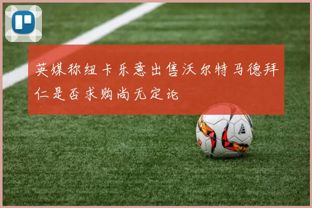 英媒称纽卡乐意出售沃尔特马德拜仁是否求购尚无定论