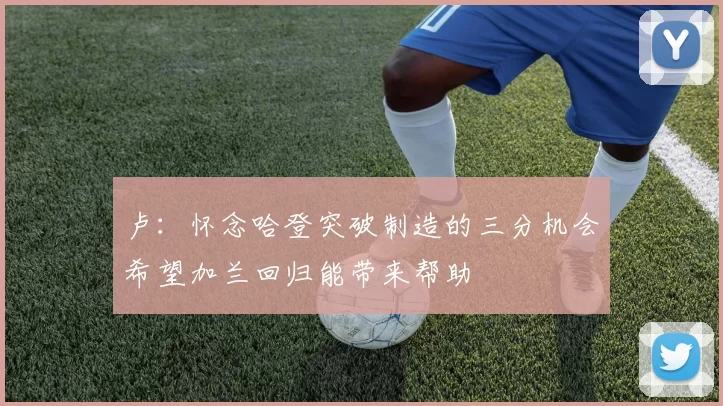 卢：怀念哈登突破制造的三分机会希望加兰回归能带来帮助