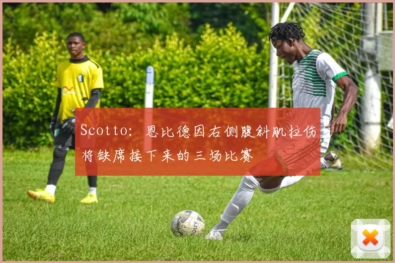 Scotto：恩比德因右侧腹斜肌拉伤将缺席接下来的三场比赛