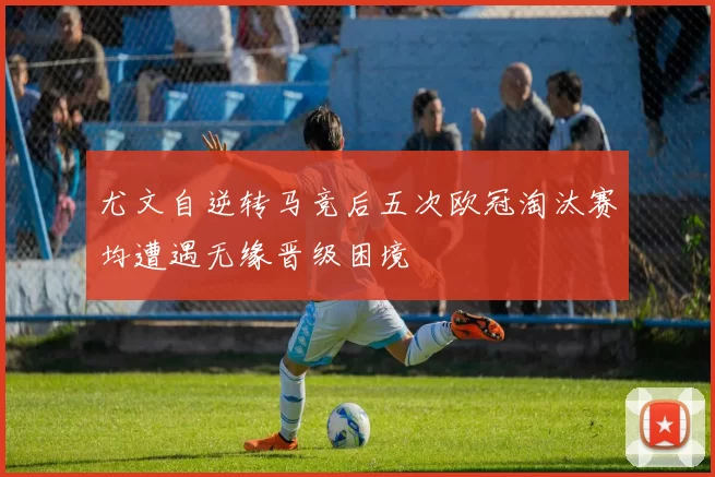 尤文自逆转马竞后五次欧冠淘汰赛均遭遇无缘晋级困境