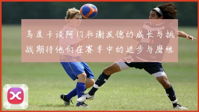 乌度卡谈阿门和谢泼德的成长与挑战期待他们在赛季中的进步与磨练