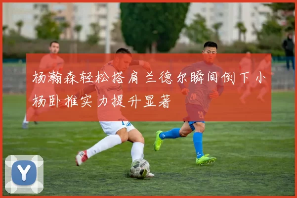 杨瀚森轻松搭肩兰德尔瞬间倒下小杨卧推实力提升显著