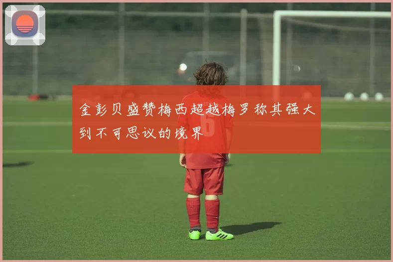 金彭贝盛赞梅西超越梅罗称其强大到不可思议的境界
