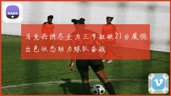 马克西拼尽全力三节狂砍21分展现出色状态助力球队奋战