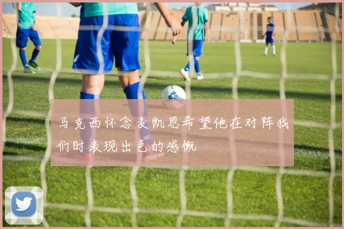 马克西怀念麦凯恩希望他在对阵我们时表现出色的感慨