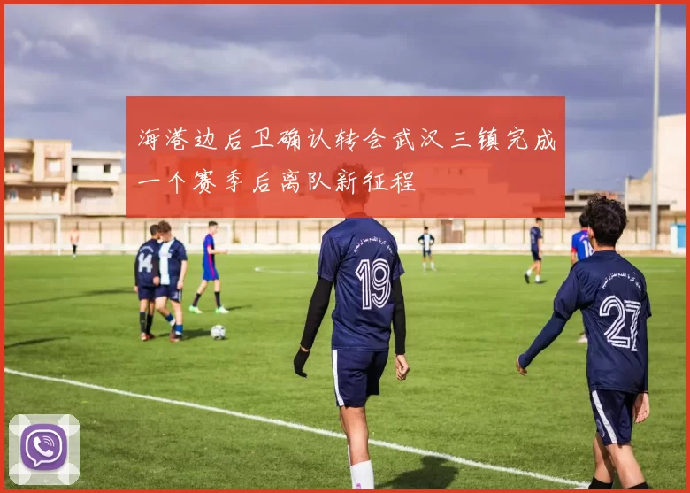 海港边后卫确认转会武汉三镇完成一个赛季后离队新征程