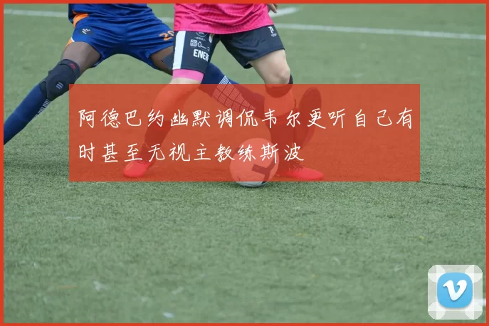 阿德巴约幽默调侃韦尔更听自己有时甚至无视主教练斯波