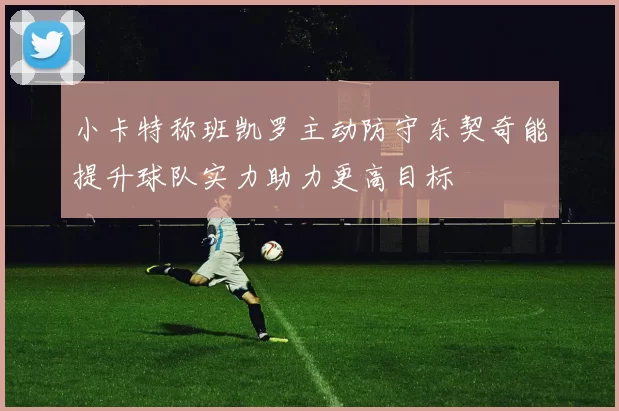 小卡特称班凯罗主动防守东契奇能提升球队实力助力更高目标