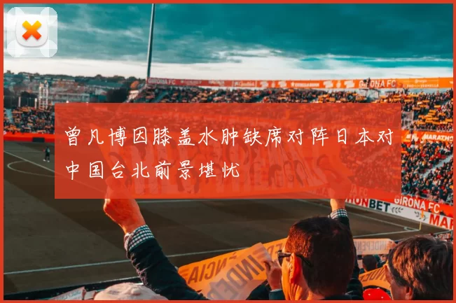 曾凡博因膝盖水肿缺席对阵日本对中国台北前景堪忧