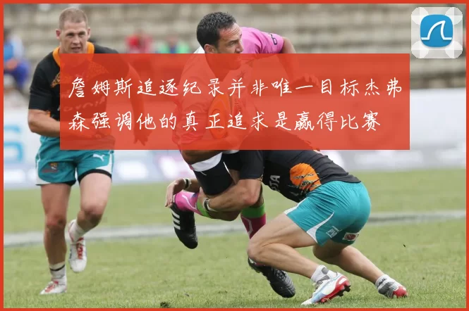 詹姆斯追逐纪录并非唯一目标杰弗森强调他的真正追求是赢得比赛