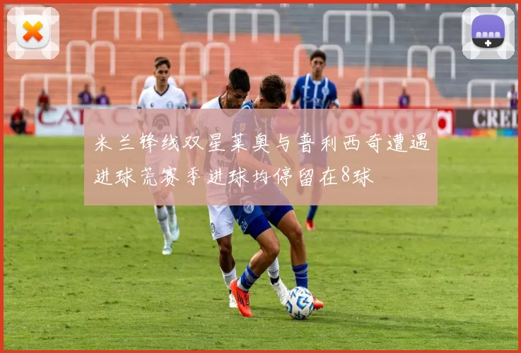 米兰锋线双星莱奥与普利西奇遭遇进球荒赛季进球均停留在8球