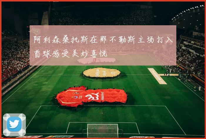 阿利森桑托斯在那不勒斯主场打入首球感受美妙喜悦