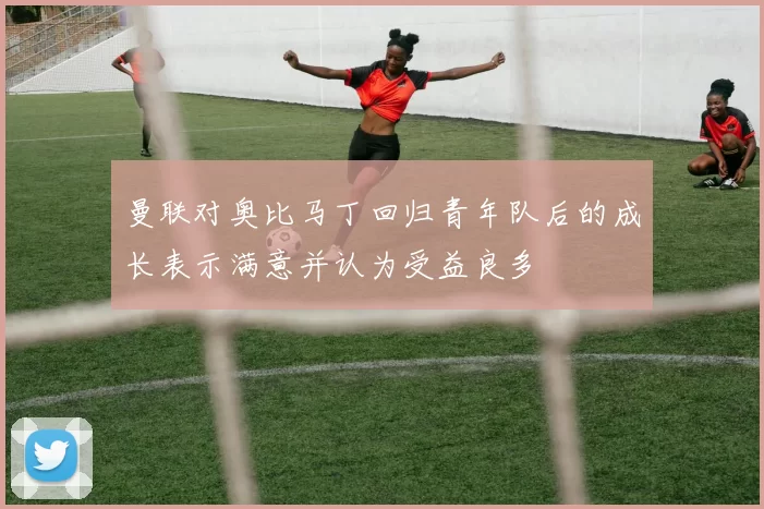 曼联对奥比马丁回归青年队后的成长表示满意并认为受益良多
