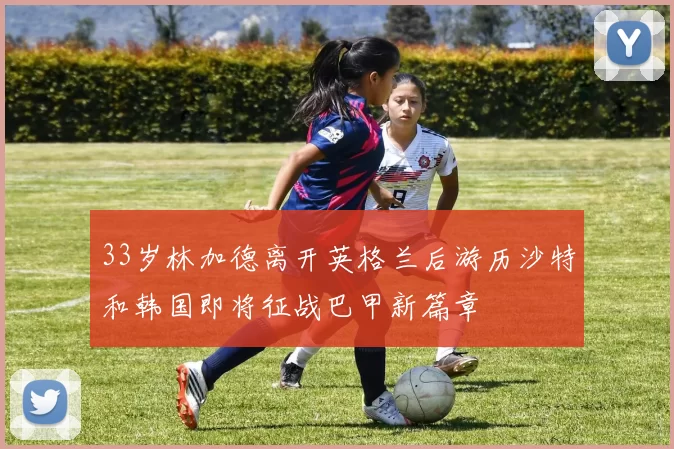 33岁林加德离开英格兰后游历沙特和韩国即将征战巴甲新篇章
