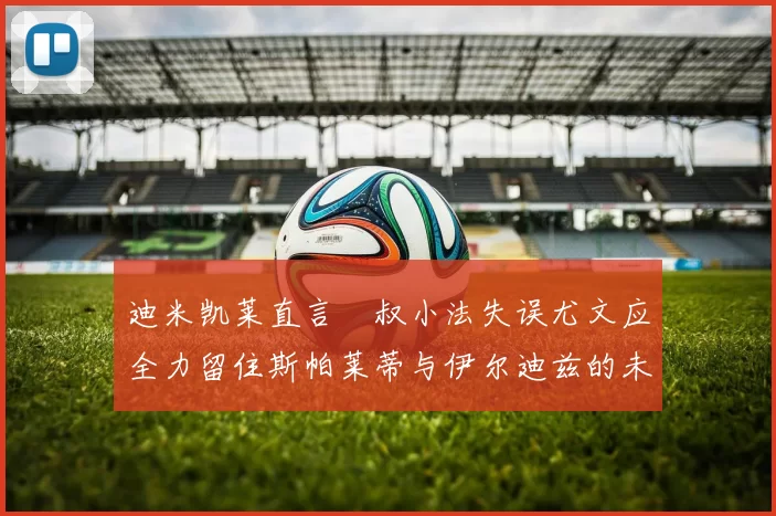 迪米凯莱直言囧叔小法失误尤文应全力留住斯帕莱蒂与伊尔迪兹的未来分析