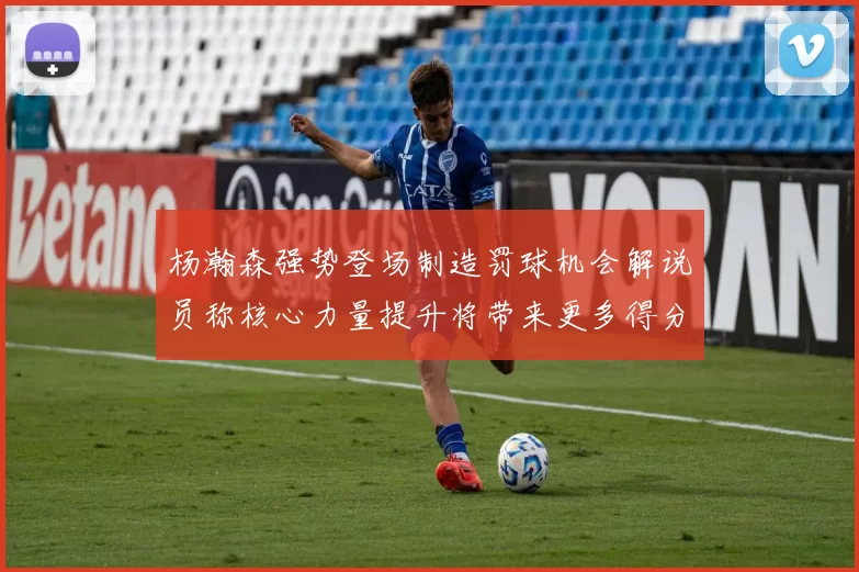 杨瀚森强势登场制造罚球机会解说员称核心力量提升将带来更多得分可能