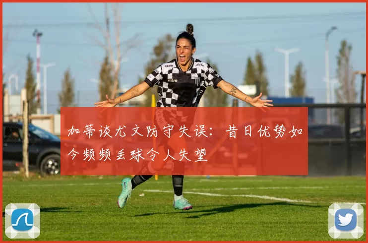加蒂谈尤文防守失误：昔日优势如今频频丢球令人失望