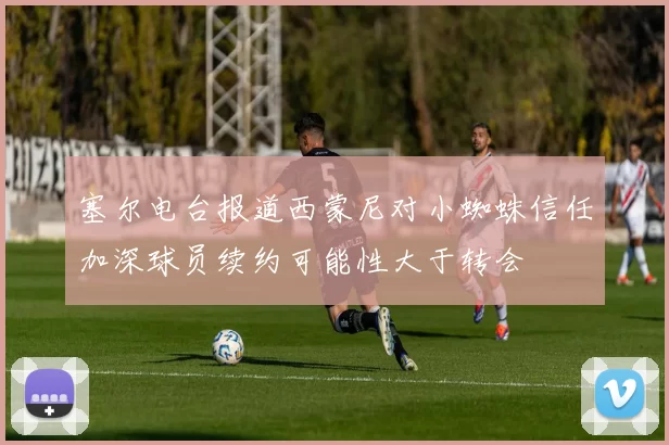 塞尔电台报道西蒙尼对小蜘蛛信任加深球员续约可能性大于转会