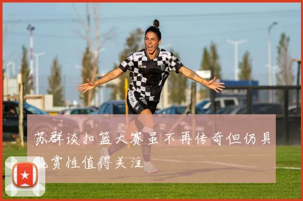 苏群谈扣篮大赛虽不再传奇但仍具观赏性值得关注