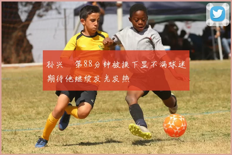 孙兴慜第88分钟被换下显不满球迷期待他继续发光发热