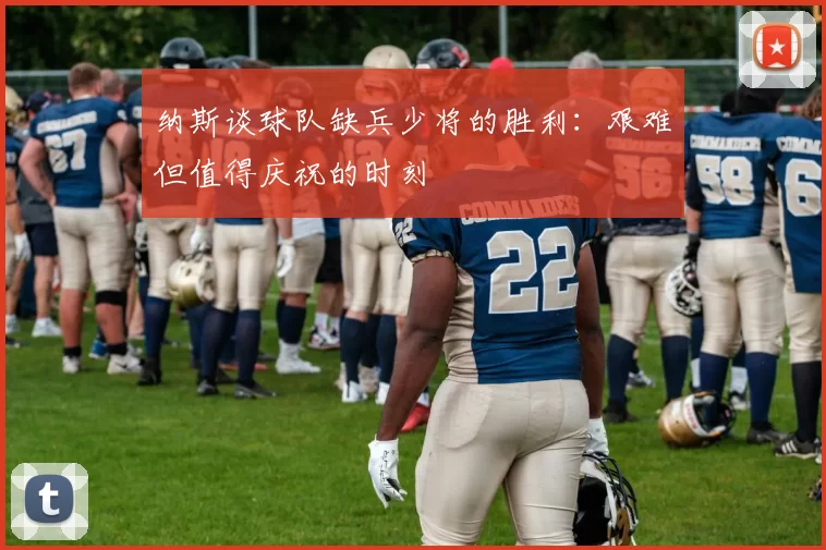 纳斯谈球队缺兵少将的胜利：艰难但值得庆祝的时刻