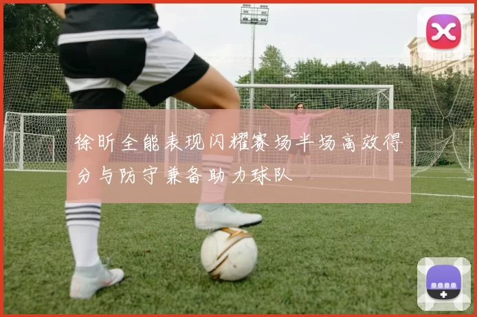 徐昕全能表现闪耀赛场半场高效得分与防守兼备助力球队