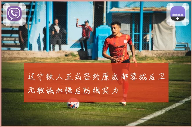 辽宁铁人正式签约原成都蓉城后卫元敏诚加强后防线实力