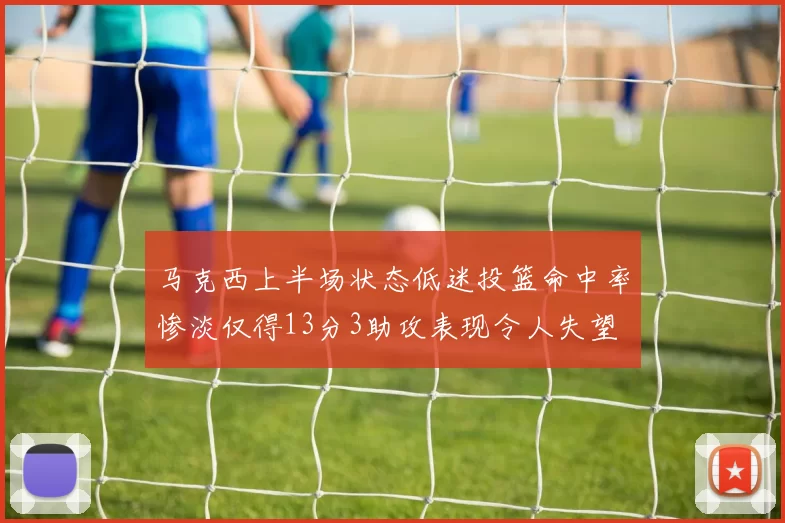 马克西上半场状态低迷投篮命中率惨淡仅得13分3助攻表现令人失望
